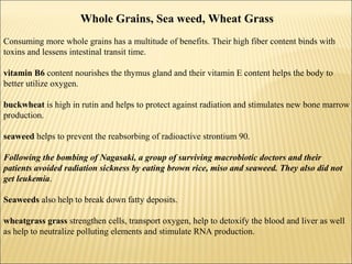 Whole Grains, Sea weed, Wheat Grass
Consuming more whole grains has a multitude of benefits. Their high fiber content binds with
toxins and lessens intestinal transit time.
vitamin B6 content nourishes the thymus gland and their vitamin E content helps the body to
better utilize oxygen.
buckwheat is high in rutin and helps to protect against radiation and stimulates new bone marrow
production.
seaweed helps to prevent the reabsorbing of radioactive strontium 90.
Following the bombing of Nagasaki, a group of surviving macrobiotic doctors and their
patients avoided radiation sickness by eating brown rice, miso and seaweed. They also did not
get leukemia.
Seaweeds also help to break down fatty deposits.
wheatgrass grass strengthen cells, transport oxygen, help to detoxify the blood and liver as well
as help to neutralize polluting elements and stimulate RNA production.
 