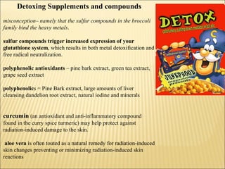 Detoxing Supplements and compounds
misconception– namely that the sulfur compounds in the broccoli
family bind the heavy metals.
sulfur compounds trigger increased expression of your
glutathione system, which results in both metal detoxification and
free radical neutralization.
polyphenolic antioxidants – pine bark extract, green tea extract,
grape seed extract
polyphenolics = Pine Bark extract, large amounts of liver
cleansing dandelion root extract, natural iodine and minerals
curcumin (an antioxidant and anti-inflammatory compound
found in the curry spice turmeric) may help protect against
radiation-induced damage to the skin.
aloe vera is often touted as a natural remedy for radiation-induced
skin changes preventing or minimizing radiation-induced skin
reactions
 