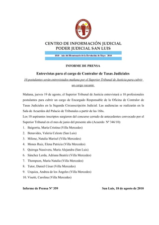 INFORME DE PRENSA

          Entrevistas para el cargo de Contralor de Tasas Judiciales
 10 postulantes serán entrevistados mañana por el Superior Tribunal de Justicia para cubrir
                                         un cargo vacante

Mañana, jueves 19 de agosto, el Superior Tribunal de Justicia entrevistará a 10 profesionales
postulantes para cubrir un cargo de Encargado Responsable de la Oficina de Contralor de
Tasas Judiciales en la Segunda Circunscripción Judicial. Las audiencias se realizarán en la
Sala de Acuerdos del Palacio de Tribunales a partir de las 16hs.
Los 10 aspirantes inscriptos surgieron del concurso cerrado de antecedentes convocado por el
Superior Tribunal en el mes de junio del presente año (Acuerdo Nº 346/10):
1. Baigorria, María Cristina (Villa Mercedes)
2. Benavides, Valeria Celeste (San Luis)
3. Milone, Natalia Marisel (Villa Mercedes)
4. Mones Ruiz, Elena Patricia (Villa Mercedes)
5. Quiroga Nassivera, María Alejandra (San Luis)
6. Sánchez Lerda, Adriana Beatriz (Villa Mercedes)
7. Thompson, María Natalia (Villa Mercedes)
8. Tutor, Daniel César (Villa Mercedes)
9. Urquiza, Andrea de los Ángeles (Villa Mercedes)
10. Visetti, Carolina (Villa Mercedes)


Informe de Prensa Nº 359                                      San Luis, 18 de agosto de 2010
 