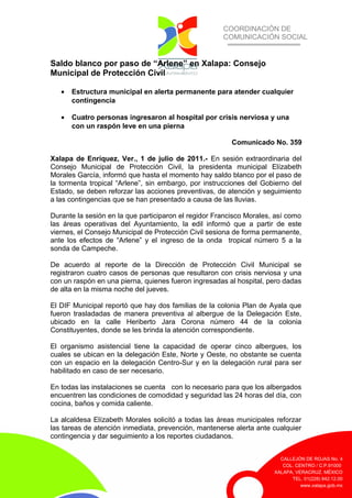 COORDINACIÓN DE
COMUNICACIÓN SOCIAL
CALLEJÓN DE ROJAS No. 4
COL. CENTRO / C.P.91000
XALAPA, VERACRUZ. MÉXICO
TEL. 01(228) 842.12.00
www.xalapa.gob.mx
Saldo blanco por paso de “Arlene” en Xalapa: Consejo
Municipal de Protección Civil
• Estructura municipal en alerta permanente para atender cualquier
contingencia
• Cuatro personas ingresaron al hospital por crisis nerviosa y una
con un raspón leve en una pierna
Comunicado No. 359
Xalapa de Enríquez, Ver., 1 de julio de 2011.- En sesión extraordinaria del
Consejo Municipal de Protección Civil, la presidenta municipal Elízabeth
Morales García, informó que hasta el momento hay saldo blanco por el paso de
la tormenta tropical “Arlene”, sin embargo, por instrucciones del Gobierno del
Estado, se deben reforzar las acciones preventivas, de atención y seguimiento
a las contingencias que se han presentado a causa de las lluvias.
Durante la sesión en la que participaron el regidor Francisco Morales, así como
las áreas operativas del Ayuntamiento, la edil informó que a partir de este
viernes, el Consejo Municipal de Protección Civil sesiona de forma permanente,
ante los efectos de “Arlene” y el ingreso de la onda tropical número 5 a la
sonda de Campeche.
De acuerdo al reporte de la Dirección de Protección Civil Municipal se
registraron cuatro casos de personas que resultaron con crisis nerviosa y una
con un raspón en una pierna, quienes fueron ingresadas al hospital, pero dadas
de alta en la misma noche del jueves.
El DIF Municipal reportó que hay dos familias de la colonia Plan de Ayala que
fueron trasladadas de manera preventiva al albergue de la Delegación Este,
ubicado en la calle Heriberto Jara Corona número 44 de la colonia
Constituyentes, donde se les brinda la atención correspondiente.
El organismo asistencial tiene la capacidad de operar cinco albergues, los
cuales se ubican en la delegación Este, Norte y Oeste, no obstante se cuenta
con un espacio en la delegación Centro-Sur y en la delegación rural para ser
habilitado en caso de ser necesario.
En todas las instalaciones se cuenta con lo necesario para que los albergados
encuentren las condiciones de comodidad y seguridad las 24 horas del día, con
cocina, baños y comida caliente.
La alcaldesa Elízabeth Morales solicitó a todas las áreas municipales reforzar
las tareas de atención inmediata, prevención, mantenerse alerta ante cualquier
contingencia y dar seguimiento a los reportes ciudadanos.
 