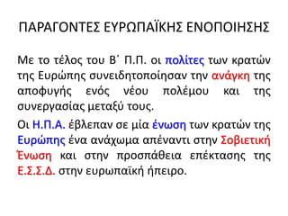 ΠΑΡΑΓΟΝΣΕ΢ ΕΤΡΩΠΑÏΚΗ΢ ΕΝΟΠΟΙΗ΢Η΢
Με το τζλοσ του Βϋ Π.Π. οι πολίτεσ των κρατϊν
τθσ Ευρϊπθσ ςυνειδθτοποίθςαν τθν ανάγκθ τθσ
αποφυγισ ενόσ νζου πολζμου και τθσ
ςυνεργαςίασ μεταξφ τουσ.
Οι Η.Π.Α. ζβλεπαν ςε μία ζνωςθ των κρατϊν τθσ
Ευρϊπθσ ζνα ανάχωμα απζναντι ςτθν ΢οβιετικι
Ζνωςθ και ςτθν προςπάκεια επζκταςθσ τθσ
Ε.΢.΢.Δ. ςτθν ευρωπαϊκι ιπειρο.
 