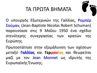 ΣΑ ΠΡΩΣΑ ΒΗΜΑΣΑ
O υπουργόσ Εξωτερικϊν τθσ Γαλλίασ, Ρομπζρ
΢οφμαν, (Jean-Baptiste Nicolas Robert Schuman)
παρουςίαςε ςτισ 9 Μαΐου 1950 ζνα ςχζδιο
ςτενότερθσ ςυνεργαςίασ των κρατϊν τθσ
Ευρϊπθσ.
Πρωτοςτάτθςε ςτθν εξομάλυνςθ των ςχζςεων
μεταξφ Γαλλίασ και Γερμανίασ και κεωρείται
μαηί με τον Jean Monnet ωσ ιδρυτισ τθσ
Ευρωπαϊκισ Ζνωςθσ.
 