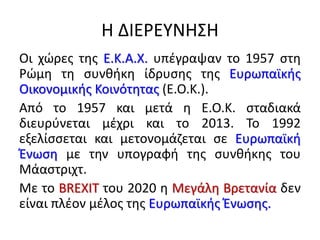 Η ΔΙΕΡΕΤΝΗ΢Η
Οι χϊρεσ τθσ Ε.Κ.Α.Χ. υπζγραψαν το 1957 ςτθ
Ρϊμθ τθ ςυνκικθ ίδρυςθσ τθσ Ευρωπαϊκισ
Οικονομικισ Κοινότθτασ (Ε.Ο.Κ.).
Από το 1957 και μετά θ Ε.Ο.Κ. ςταδιακά
διευρφνεται μζχρι και το 2013. Σο 1992
εξελίςςεται και μετονομάηεται ςε Ευρωπαϊκι
Ζνωςθ με τθν υπογραφι τθσ ςυνκικθσ του
Μάαςτριχτ.
Με το BREXIT του 2020 θ Μεγάλθ Βρετανία δεν
είναι πλζον μζλοσ τθσ Ευρωπαϊκισ Ζνωςθσ.
 