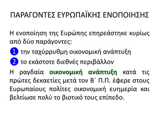 ΠΑΡΑΓΟΝΣΕ΢ ΕΤΡΩΠΑÏΚΗ΢ ΕΝΟΠΟΙΗ΢Η΢
Η ενοποίθςθ τθσ Ευρϊπθσ επθρεάςτθκε κυρίωσ
από δφο παράγοντεσ:
❶ τθν ταχφρρυκμθ οικονομικι ανάπτυξθ
❷ το εκάςτοτε διεκνζσ περιβάλλον
Η ραγδαία οικονομικθ ανάπτυξη κατά τισ
πρϊτεσ δεκαετίεσ μετά τον Βϋ Π.Π. ζφερε ςτουσ
Ευρωπαίουσ πολίτεσ οικονομικι ευθμερία και
βελτίωςε πολφ το βιοτικό τουσ επίπεδο.
 