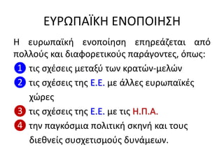 ΕΤΡΩΠΑÏΚΗ ΕΝΟΠΟΙΗ΢Η
Η ευρωπαϊκι ενοποίθςθ επθρεάηεται από
πολλοφσ και διαφορετικοφσ παράγοντεσ, όπωσ:
❶ τισ ςχζςεισ μεταξφ των κρατϊν-μελϊν
❷ τισ ςχζςεισ τθσ Ε.Ε. με άλλεσ ευρωπαϊκζσ
χϊρεσ
❸ τισ ςχζςεισ τθσ Ε.Ε. με τισ Η.Π.Α.
❹ τθν παγκόςμια πολιτικι ςκθνι και τουσ
διεκνείσ ςυςχετιςμοφσ δυνάμεων.
 