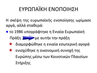 ΕΤΡΩΠΑÏΚΗ ΕΝΟΠΟΙΗ΢Η
Η ςκζψθ τθσ ευρωπαϊκισ ενοποίθςθσ ωρίμαςε
αργά, αλλά ςτακερά:
● το 1986 υπογράφτθκε θ Ενιαία Ευρωπαϊκι
Πράξθ με αυτιν τθν πράξθ
 διαμορφϊκθκε θ ενιαία εςωτερικι αγορά
 ενιςχφκθκε θ οικονομικι ςυνοχι τθσ
Ευρϊπθσ μζςω των Κοινοτικϊν Πλαιςίων
΢τιριξθσ
 