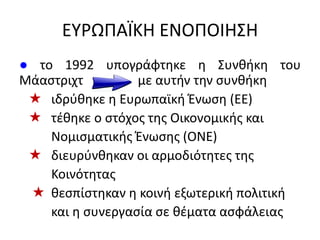 ΕΤΡΩΠΑÏΚΗ ΕΝΟΠΟΙΗ΢Η
● το 1992 υπογράφτθκε θ ΢υνκικθ του
Μάαςτριχτ με αυτιν τθν ςυνκικθ
 ιδρφκθκε θ Ευρωπαϊκι Ζνωςθ (ΕΕ)
 τζκθκε ο ςτόχοσ τθσ Οικονομικισ και
Νομιςματικισ Ζνωςθσ (ΟΝΕ)
 διευρφνκθκαν οι αρμοδιότθτεσ τθσ
Κοινότθτασ
 κεςπίςτθκαν θ κοινι εξωτερικι πολιτικι
και θ ςυνεργαςία ςε κζματα αςφάλειασ
 