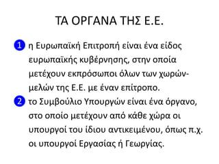ΣΑ ΟΡΓΑΝΑ ΣΗ΢ Ε.Ε.
❶ θ Ευρωπαϊκι Επιτροπι είναι ζνα είδοσ
ευρωπαϊκισ κυβζρνθςθσ, ςτθν οποία
μετζχουν εκπρόςωποι όλων των χωρϊν-
μελϊν τθσ Ε.Ε. με ζναν επίτροπο.
❷ το ΢υμβοφλιο Τπουργϊν είναι ζνα όργανο,
ςτο οποίο μετζχουν από κάκε χϊρα οι
υπουργοί του ίδιου αντικειμζνου, όπωσ π.χ.
οι υπουργοί Εργαςίασ ι Γεωργίασ.
 