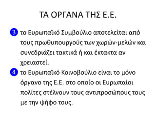 ΣΑ ΟΡΓΑΝΑ ΣΗ΢ Ε.Ε.
❸ το Ευρωπαϊκό ΢υμβοφλιο αποτελείται από
τουσ πρωκυπουργοφσ των χωρϊν-μελϊν και
ςυνεδριάηει τακτικά ι και ζκτακτα αν
χρειαςτεί.
❹ το Ευρωπαϊκό Κοινοβοφλιο είναι το μόνο
όργανο τθσ Ε.Ε. ςτο οποίο οι Ευρωπαίοι
πολίτεσ ςτζλνουν τουσ αντιπροςϊπουσ τουσ
με τθν ψιφο τουσ.
 