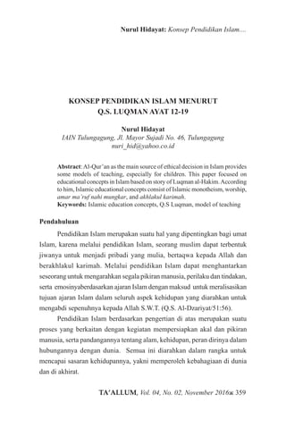 TA’ALLUM, Vol. 04, No. 02, November 2016ж 359
Nurul Hidayat: Konsep Pendidikan Islam....
KONSEP PENDIDIKAN ISLAM MENURUT
Q.S. LUQMAN AYAT 12-19
Nurul Hidayat
IAIN Tulungagung, Jl. Mayor Sujadi No. 46, Tulungagung
nuri_hid@yahoo.co.id
Abstract:Al-Qur’an as the main source of ethical decision in Islam provides
some models of teaching, especially for children. This paper focused on
educational concepts in Islam based on story of Luqman al-Hakim.According
to him, Islamic educational concepts consist of Islamic monotheism, worship,
amar ma’ruf nahi mungkar, and akhlakul karimah.
Keywords: Islamic education concepts, Q.S Luqman, model of teaching
Pendahuluan
Pendidikan Islam merupakan suatu hal yang dipentingkan bagi umat
Islam, karena melalui pendidikan Islam, seorang muslim dapat terbentuk
jiwanya untuk menjadi pribadi yang mulia, bertaqwa kepada Allah dan
berakhlakul karimah. Melalui pendidikan Islam dapat menghantarkan
seseorang untuk mengarahkan segala pikiran manusia, perilaku dan tindakan,
serta emosinyaberdasarkan ajaran Islam dengan maksud untuk meralisasikan
tujuan ajaran Islam dalam seluruh aspek kehidupan yang diarahkan untuk
mengabdi sepenuhnya kepada Allah S.W.T. (Q.S. Al-Dzariyat/51:56).
Pendidikan Islam berdasarkan pengertian di atas merupakan suatu
proses yang berkaitan dengan kegiatan mempersiapkan akal dan pikiran
manusia, serta pandangannya tentang alam, kehidupan, peran dirinya dalam
hubungannya dengan dunia. Semua ini diarahkan dalam rangka untuk
mencapai sasaran kehidupannya, yakni memperoleh kebahagiaan di dunia
dan di akhirat.
 
