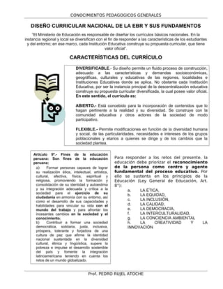 CONOCIMIENTOS PEDAGOGICOS GENERALES
DISEÑO CURRICULAR NACIONAL DE LA EBR Y SUS FUNDAMENTOS
“El Ministerio de Educación es responsable de diseñar los currículos básicos nacionales. En la
instancia regional y local se diversifican con el fin de responder a las características de los estudiantes
y del entorno; en ese marco, cada Institución Educativa construye su propuesta curricular, que tiene
valor oficial”.
CARACTERÍSTICAS DEL CURRÍCULO
DIVERSIFICABLE.- Su diseño permite un fluido proceso de construcción,
adecuado a las características y demandas socioeconómicas,
geográficas, culturales y educativas de las regiones, localidades e
Instituciones Educativas donde se aplica. No obstante cada Institución
Educativa, por ser la instancia principal de la descentralización educativa
construye su propuesta curricular diversificada, la cual posee valor oficial.
En este sentido, el currículo es:
ABIERTO.- Está concebido para la incorporación de contenidos que lo
hagan pertinente a la realidad y su diversidad. Se construye con la
comunidad educativa y otros actores de la sociedad de modo
participativo.
FLEXIBLE.- Permite modificaciones en función de la diversidad humana
y social, de las particularidades, necesidades e intereses de los grupos
poblacionales y etarios a quienes se dirige y de los cambios que la
sociedad plantea.
Para responder a los retos del presente, la
educación debe priorizar el reconocimiento
de la persona como centro y agente
fundamental del proceso educativo. Por
ello se sustenta en los principios de la
Educación (Ley General de Educación, Art.
8°):
a. LA ÉTICA,
b. LA EQUIDAD,
c. LA INCLUSIÓN,
d. LA CALIDAD,
e. LA DEMOCRACIA,
f. LA INTERCULTURALIDAD,
g. LA CONCIENCIA AMBIENTAL
h. LA CREATIVIDAD Y LA
INNOVACIÓN
Prof. PEDRO RUJEL ATOCHE
Artículo 9º.- Fines de la educación
peruana: Son fines de la educación
peruana:
a) Formar personas capaces de lograr
su realización ética, intelectual, artística,
cultural, afectiva, física, espiritual y
religiosa, promoviendo la formación y
consolidación de su identidad y autoestima
y su integración adecuada y crítica a la
sociedad para el ejercicio de su
ciudadanía en armonía con su entorno, así
como el desarrollo de sus capacidades y
habilidades para vincular su vida con el
mundo del trabajo y para afrontar los
incesantes cambios en la sociedad y el
conocimiento.
b) Contribuir a formar una sociedad
democrática, solidaria, justa, inclusiva,
próspera, tolerante y forjadora de una
cultura de paz que afirme la identidad
nacional sustentada en la diversidad
cultural, étnica y lingüística, supere la
pobreza e impulse el desarrollo sostenible
del país y fomente la integración
latinoamericana teniendo en cuenta los
retos de un mundo globalizado.
 