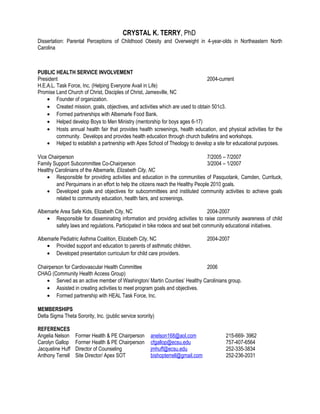 CRYSTAL K. TERRY, PhD
Dissertation: Parental Perceptions of Childhood Obesity and Overweight in 4-year-olds in Northeastern North
Carolina
PUBLIC HEALTH SERVICE INVOLVEMENT
President 2004-current
H.E.A.L. Task Force, Inc. (Helping Everyone Avail in Life)
Promise Land Church of Christ, Disciples of Christ, Jamesville, NC
• Founder of organization.
• Created mission, goals, objectives, and activities which are used to obtain 501c3.
• Formed partnerships with Albemarle Food Bank.
• Helped develop Boys to Men Ministry (mentorship for boys ages 6-17)
• Hosts annual health fair that provides health screenings, health education, and physical activities for the
community. Develops and provides health education through church bulletins and workshops.
• Helped to establish a partnership with Apex School of Theology to develop a site for educational purposes.
Vice Chairperson 7/2005 – 7/2007
Family Support Subcommittee Co-Chairperson 3/2004 – 1/2007
Healthy Carolinians of the Albemarle, Elizabeth City, NC
• Responsible for providing activities and education in the communities of Pasquotank, Camden, Currituck,
and Perquimans in an effort to help the citizens reach the Healthy People 2010 goals.
• Developed goals and objectives for subcommittees and instituted community activities to achieve goals
related to community education, health fairs, and screenings.
Albemarle Area Safe Kids, Elizabeth City, NC 2004-2007
• Responsible for disseminating information and providing activities to raise community awareness of child
safety laws and regulations. Participated in bike rodeos and seat belt community educational initiatives.
Albemarle Pediatric Asthma Coalition, Elizabeth City, NC 2004-2007
• Provided support and education to parents of asthmatic children.
• Developed presentation curriculum for child care providers.
Chairperson for Cardiovascular Health Committee 2006
CHAG (Community Health Access Group)
• Served as an active member of Washington/ Martin Counties’ Healthy Carolinians group.
• Assisted in creating activities to meet program goals and objectives.
• Formed partnership with HEAL Task Force, Inc.
MEMBERSHIPS
Delta Sigma Theta Sorority, Inc. (public service sorority)
REFERENCES
Angelia Nelson Former Health & PE Chairperson anelson168@aol.com 215-669- 3962
Carolyn Gallop Former Health & PE Chairperson cfgallop@ecsu.edu 757-407-6564
Jacqueline Huff Director of Counseling jmhuff@ecsu.edu 252-335-3834
Anthony Terrell Site Director/ Apex SOT bishopterrell@gmail.com 252-236-2031
 