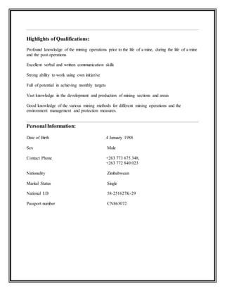Highlights of Qualifications:
Profound knowledge of the mining operations prior to the life of a mine, during the life of a mine
and the post operations
Excellent verbal and written communication skills
Strong ability to work using own initiative
Full of potential in achieving monthly targets
Vast knowledge in the development and production of mining sections and areas
Good knowledge of the various mining methods for different mining operations and the
environment management and protection measures.
PersonalInformation:
Date of Birth 4 January 1988
Sex Male
Contact Phone +263 773 675 348,
+263 772 840 023
Nationality Zimbabwean
Marital Status Single
National I.D 58-251627K-29
Passport number CN863072
 