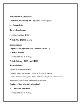 Professional Experience:
Chemaden Resources (Iron Cap Mine) current employers
652 Brooke Drive
Borrowdale, Harare
Job title: Assistantdriller
Period: May 28 2016 to date
Previous employers;
Employer: Buchwa Iron Mine Company (BIMCO)
P. BAG 3, Redcliff
Job title: Attaché in Mining
Period: February 2009 – April 2009
Responsibilities:
Reporting to the pit superintendent
Conducted primary and secondary blasting at the open pit limestone
Attended the immovable magazine for the distribution of explosives and accessories
Handled weekly and monthly reports of the pit operations
Employer: How Mine (MetallonGold)
P. O Box 2259, Bulawayo
Job title: Attaché in Mining
 