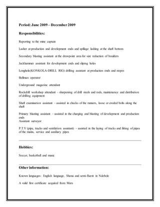 Period: June 2009 – December2009
Responsibilities:
Reporting to the mine captain
Lasher at production and development ends and spillage lashing at the shaft bottom
Secondary blasting assistant at the drawpoint area for size reduction of boulders
Jackhammer assistant for development ends and sliping holes
Longhole(KONKOLA-DRILL RIG) drilling assistant at production ends and stopes
Bellman operator
Underground magazine attendant
Rockdrill workshop attendant – sharpening of drill steels and rods, maintenance and distribution
of drilling equipment
Shaft examination assistant – assisted in checks of the runners, loose or eroded bolts along the
shaft
Primary blasting assistant – assisted in the charging and blasting of development and production
ends
Assistant surveyor
P.T.V (pipe, tracks and ventilation assistant) – assisted in the laying of tracks and fitting of pipes
of the mains, service and auxiliary pipes
Hobbies:
Soccer, basketball and music
Other information:
Known languages: English language, Shona and semi-fluent in Ndebele
A valid first certificate acquired from Mars
 