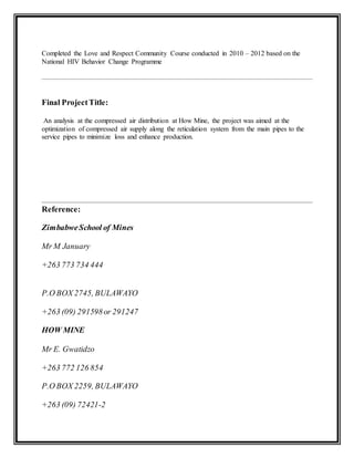 Completed the Love and Respect Community Course conducted in 2010 – 2012 based on the
National HIV Behavior Change Programme
Final ProjectTitle:
An analysis at the compressed air distribution at How Mine, the project was aimed at the
optimization of compressed air supply along the reticulation system from the main pipes to the
service pipes to minimize loss and enhance production.
Reference:
ZimbabweSchool of Mines
Mr M January
+263 773 734 444
P.O BOX 2745, BULAWAYO
+263 (09) 291598or 291247
HOW MINE
Mr E. Gwatidzo
+263 772 126 854
P.O BOX 2259, BULAWAYO
+263 (09) 72421-2
 