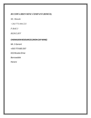 BUCHWA IRONMINE COMPANY (BIMCO)
Mr. Mutede
+263 773 494 221
P.BAG 3
REDCLIFF
CHEMADENRESOURCES (IRONCAP MINE)
Mr. S Garant
+263 773 685 267
652 Brooke Drive
Borrowdale
Harare
 