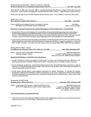 _______________
RCD/Page 2 of 4
Petroleum Development Oman / Reference Indicator: OSE33B
PO Box 81 Muscat P.C. 113 Sultanate of Oman (968) 24388706 Dec 2005 – Sep 2009
Hired directly to PDO since December 2005 to continue performing OSE33B tasks / Projects field engineering and
construction. Assist OSE/3B in managing EMC (On plot-WP&AI) & ODC (Off plot – ATE&TR Engineering) contractors.
Works underthe supervisionof OSE3B - Mubarak Hashmi /Khamis Alawi /NasserMahrazy / Saleh Amri / IssacAustin
Ipedex & Co. L.L.C.
Ruwi, Sultanate of Oman (968) 24560710 June 2000 - Sept 2005
Project: Petroleum Development Oman (Secondment Contract) Gary Plank
PDO Bahja Gas & Oil Fields - Interior, South Oman Ipedex Contract Manager
Instrument Construction Supervisor & Commissioning Engineer - Interior Engineering – C&A (OSE33B)
 Responsible forthe gas andoil equipment & relatedfacilities instrumentationfieldengineering, construction andpre-
commissioning using Emerson Foundation Fieldbus Control System (Zauliyah Production Station), Foxboro DCS /
Triconex SGS (Mukhaizna Production Station),Honeywell(Al-NoorProduction Station) DCS /FSC FailSafeControl for
it's process control system (DCS) andplant safeguarding logic(SGS) system andadherenceto PDO HSEpolicy.
 Supervise theconstruction andcommissioning of oilproducing wellheads using ESP, ESPCP, PCP, Gas Lifted, Free Flow
& Beam Pumphook-upand Water Injection Pumps & Gas compressors facilities to support it’s production. Using field
RTU’s & RPC’s telemetry to SCADA system for remote control and safeguarding. MFM / EMFM Metering upgrades.
Kellogg Brown & Root - Algeria
601 Jefferson Ave. Houston, Texas, U.S.A. (001) 713-753-2000 May 1998 - September 1999
Project: Sonarco - Job No: 6355 EnhancedOil Recovery Immediate Supervisors:
Rhourde El-Baguel, Algeria Craig Hill - KBRInstrument LeadEngineer
Jeff Leech / Roy Chin - KBR Instrument Engineer
Instrument Field Engineer - Technical Services Department
 Provides technical and engineering supports to construction. To ensure a safe working environment, adherence to the
drawings, specification & standard. Organized field office so that documents are available for quick references.
 Check all drawing, specification, standard and performs material take-off and field purchase requisition as required.
Inspection of instrumentationand control package / skid, material as per purchase order. Monitoring and inspection of
work assuring quality and punch listing.
 Checks design drawing against vendor-supplied information for possible discrepancy. To interpret the drawing,
specification, planning for installation sequence and priorities as per client’s requirement. Perform daily problem
resolution. Preparationof instrument data sheet, instrument installation detail and field sketches. Revise and as–built
project-associated drawings.
Mohammad Al-Mojil Group
Dammam, K.S.A. (966) 03-842-1111 December 1995 - February 1998
Project: Saudi Arabian Oil Company - Abqaiq(Saudi Parsons Ltd.) Immediate Supervisors:
BI-3712/3731 Abqaiq Plants Control Systems Modernization Gregorio A. Quintana - Project Manager
Darwin L. Mc Mahon - SAPMT - Aramco
No. of people: 10 E & I Foremen
E & I General Foreman - Construction Division
• Supervisesthe construction andcommissioning of Saudi Aramco Abqaiq Plants change-out of existing instrumentation
and control systems to a new DCS Fisher - Rosemount control system.
 