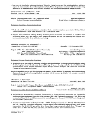 _______________
RCD/Page 3 of 4
• Supervises the installation and commissioning of Gaitronics Paging Systems and fiber optic data highway cabling to
support its communication & control on a plant-wide basis. Direct the group and coordinate with other engineering
departments for proper execution of the project in accordance with the customer’s standards and specifications.
Litwin Lummus Crest Joint Venture - Aruba
Houston, Texas, U.S.A. (001) 800-8773-906 June - August 1995
Project: Coastal Aruba Refining Co. N.V., SanNicolas, Aruba Immediate Supervisor:
Delayed CokerandAssociatedFacilities Frank Balazs – LeadInstrument Engineer
Instrument Technician - Commissioning Group
• Works with LLCJV-A instrumentationcrews andengineers forthe commissioning of newly constructed Delayed Coker
Project at the existing Coastal Aruba Refining Co. N.V., San Nicolas, Aruba.
• Performs bench calibration and loop checking of various process instruments and controllers in accordance with
specification sheets, ILD's and P&ID's. Assist vendor representative with the Gas compressor and Turbine drive
instrumentation and safety device calibration and testing.
Instrument Installation and Maintenance Co.
Ahmadi, State of Kuwait (965) 3981-661 September 1993 - September 1994
Project: KNPC - Mina Abdullah Refinery (FosterWheelerLtd.) Immediate Supervisors:
KNPC Refineries Restoration Jerry Douglas - FW Instrument Supervisor
KOC - Burgan Oil Fields ( The PritchardCorp.) David L. Kirby - PC E & I Superintendent
KOC Crude Oil Control Center& Related Manifolds No. of people: 30 E & I Technician
Instrument Foreman - Construction Department
• Responsible forthe supervision on installation, calibrationandcommissioning of electro-pneumatic instruments, and all
electrical equipment control and safety devices, following all phases of design works for the rehabilitation and
reconstruction of Kuwait National Petroleum Company damaged facilities during the 1991 Gulf War & Kuwait Oil
Company oil gathering control system.
• Checks and update over-all work package completion and make as-built drawings for piping and instrumentation loop
diagrams. Ensure that all work accomplishedis in accordance with the customerspecification with accuracy, economical
and safety standards.
Mohammad Al-Mojil Group
Dammam, K.S.A. (966) 03-842-1111 April 1992 - April 1993
Project: Saudi Arabian Oil Company (Flour Daniel Arabia/B&R-M) Marjan Oil Field, Arabian Gulf
Offshore Gas & Oil Separation and Gas Compression Plants
Immediate Supervisor:
Instrument Technician - ConstructionDivision(Offshore) Venancio Rosales- Instrument Superintendent
• Responsible for the installation, calibration, commissioning of electro-pneumatic instruments and equipment’s
automation, following points andlines, cable-wiring schedules,P&ID's, ILD's and specification sheets. Cable pulling and
terminationof signalwire from fieldinstrumentsto the marshalling panelfor Honeywell TDC3000 Process Management
and Triconex PLC - ESD system.
• Assists vendorrepresentative for Bently Nevada Co. - RMPIS, Powell process system Inc. - Micon P-200 Refrigeration
and Gas Compressor Performance Controller, General Monitor-Pana-alarms Fire and Gas system. Assist vendor
representative for GE LM-2500 gas turbine drive, Dresser Rand compressor-gearbox, Rolls-Royce "Olympus" gas
turbine drives for BRUSH 20 MW power generating sets and it's auxiliaries instrumentation systems.
 