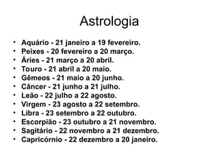 Astrologia
• Aquário - 21 janeiro a 19 fevereiro.
• Peixes - 20 fevereiro a 20 março.
• Áries - 21 março a 20 abril.
• Touro - 21 abril a 20 maio.
• Gêmeos - 21 maio a 20 junho.
• Câncer - 21 junho a 21 julho.
• Leão - 22 julho a 22 agosto.
• Virgem - 23 agosto a 22 setembro.
• Libra - 23 setembro a 22 outubro.
• Escorpião - 23 outubro a 21 novembro.
• Sagitário - 22 novembro a 21 dezembro.
• Capricórnio - 22 dezembro a 20 janeiro.
 