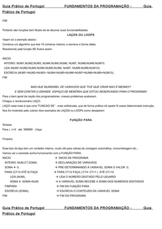 Guia Prático de Portugol FUNDAMENTOS DA PROGRAMAÇÃO - Guia 
Prático de Portugol 
FIM 
Portanto são funções bem fáceis de se decorar suas funcionabilidades. 
LAÇOS OU LOOPS 
Vejam só o exemplo abaixo: 
Construa um algoritmo que leia 10 números inteiros, e escreva a Soma deles. 
Resolvendo pela função SE ficaria assim. 
INICIO 
INTEIRO: NUM1,NUM2,NUM3, NUM4,NUM5,NUM6, NUM7, NUM8,NUM9,NUM10; 
LEIA (NUM1,NUM2,NUM3,NUM4,NUM5,NUM6, NUM7, NUM8,NUM9,NUM10); 
ESCREVA (NUM1+NUM2+NUM3+ NUM4+NUM5+NUM6+NUM7+NUM8+NUM9+NUM10); 
FIM 
MAS QUE MUNDAREL DE VARIAVEIS QUE TIVE QUE CRIAR NAO É MESMO!? 
E SEM CONTAR O GRANDE ESPAÇO DE MEMÓRIA QUE ESTOU RESERVANDO PARA O PROGRAMA! 
Para o bem geral da nação dos programadores, nossos problemas acabaram. 
Chegou o revolucionário LAÇO. 
LAÇO nada mais é que uma “FUNCAO SE” , mais sofisticada, que de forma prática irá repetir N vezes determinada instrução. 
Nos foi mostrado pelo Jubran dois exemplos de LAÇOS ou LOOPs como desejarem: 
FUNÇÃO PARA 
Sintaxe: 
Para ( n=0 até 999999 ) faça 
Fimpara 
Esse tipo de laço tem um contador interno, muito útil para rotinas de contagem automática, cronometragem etc... 
Vamos ver o exemplo acima funcionando com a FUNÇÃO PARA. 
INICIO  INICIO DE PROGRAMA 
INTEIRO: NUM,CT,SOMA;  DECLARAÇÃO DE VARIAVEIS 
SOMA  0;  PRE-DETERMINANDO À VARIAVEL SOMA O VALOR 0; 
PARA (CT=0 ATÉ 9) FAÇA  PARA CT=0 FAÇA ( CT CT+1 ) ATÉ CT=10 
LEIA (NUM);  LEIA O NUMERO DIGITADO PELO USUARIO 
SOMA  SOMA+NUM;  A VARIAVEL SOMA RECEBE A SOMA DOS NUMEROS DIGITADOS 
FIMPARA  FIM DA FUNÇÃO PARA 
ESCREVA (SOMA);  ESCREVA O CONTEUDO DA VARIAVEL SOMA 
FIM  FIM DO PROGRAMA 
Guia Prático de Portugol FUNDAMENTOS DA PROGRAMAÇÃO - Guia 
Prático de Portugol 
 