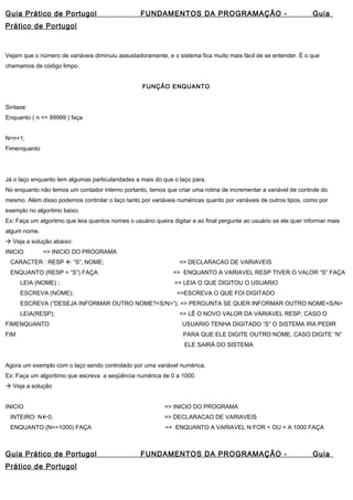 Guia Prático de Portugol FUNDAMENTOS DA PROGRAMAÇÃO - Guia 
Prático de Portugol 
Vejam que o número de variáveis diminuiu assustadoramente, e o sistema fica muito mais fácil de se entender. É o que 
chamamos de código limpo. 
FUNÇÃO ENQUANTO 
Sintaxe: 
Enquanto ( n <= 99999 ) faça 
N=n+1; 
Fimenquanto 
Já o laço enquanto tem algumas particularidades a mais do que o laço para. 
No enquanto não temos um contador interno portanto, temos que criar uma rotina de incrementar a variável de controle do 
mesmo. Além disso podemos controlar o laço tanto por variáveis numéricas quanto por variáveis de outros tipos, como por 
exemplo no algoritmo baixo. 
Ex: Faça um algoritmo que leia quantos nomes o usuário queira digitar e ao final pergunte ao usuário se ele quer informar mais 
algum nome. 
 Veja a solução abaixo: 
INICIO => INICIO DO PROGRAMA 
CARACTER : RESP  “S”, NOME; => DECLARACAO DE VARIAVEIS 
ENQUANTO (RESP = “S”) FAÇA => ENQUANTO A VARIAVEL RESP TIVER O VALOR “S” FAÇA 
LEIA (NOME) ; => LEIA O QUE DIGITOU O USUARIO 
ESCREVA (NOME); =>ESCREVA O QUE FOI DIGITADO 
ESCREVA (“DESEJA INFORMAR OUTRO NOME?<S/N>”); => PERGUNTA SE QUER INFORMAR OUTRO NOME<S/N> 
LEIA(RESP); => LÊ O NOVO VALOR DA VARIAVEL RESP, CASO O 
FIMENQUANTO USUARIO TENHA DIGITADO “S” O SISTEMA IRA PEDIR 
FIM PARA QUE ELE DIGITE OUTRO NOME, CASO DIGITE “N” 
ELE SAIRÁ DO SISTEMA 
Agora um exemplo com o laço sendo controlado por uma variável numérica. 
Ex: Faça um algoritimo que escreva a seqüência numérica de 0 a 1000. 
 Veja a solução 
INICIO => INICIO DO PROGRAMA 
INTEIRO: N0; => DECLARACAO DE VARIAVEIS 
ENQUANTO (N<=1000) FAÇA => ENQUANTO A VARIAVEL N FOR < OU = A 1000 FAÇA 
Guia Prático de Portugol FUNDAMENTOS DA PROGRAMAÇÃO - Guia 
Prático de Portugol 
 