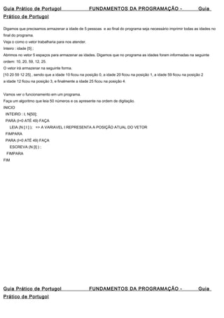 Guia Prático de Portugol FUNDAMENTOS DA PROGRAMAÇÃO - Guia 
Prático de Portugol 
Digamos que precisamos armazenar a idade de 5 pessoas e ao final do programa seja necessário imprimir todas as idades no 
final do programa. 
Veja o como o vetor trabalharia para nos atender. 
Inteiro : idade [5] ; 
Abrimos no vetor 5 espaços para armazenar as idades. Digamos que no programa as idades foram informadas na seguinte 
ordem: 10, 20, 59, 12, 25. 
O vetor irá armazenar na seguinte forma. 
[10 20 59 12 25] , sendo que a idade 10 ficou na posição 0, a idade 20 ficou na posição 1, a idade 59 ficou na posição 2 
a idade 12 ficou na posição 3, e finalmente a idade 25 ficou na posição 4. 
Vamos ver o funcionamento em um programa. 
Faça um algoritmo que leia 50 números e os apresente na ordem de digitação. 
INICIO 
INTEIRO : I, N[50]; 
PARA (I=0 ATÉ 49) FAÇA 
LEIA (N [ I ] ); => A VARIAVEL I REPRESENTA A POSIÇÃO ATUAL DO VETOR 
FIMPARA 
PARA (I=0 ATÉ 49) FAÇA 
ESCREVA (N [I] ) ; 
FIMPARA 
FIM 
Guia Prático de Portugol FUNDAMENTOS DA PROGRAMAÇÃO - Guia 
Prático de Portugol 
 