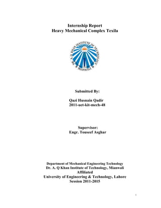 i
Internship Report
Heavy Mechanical Complex Texila
Submitted By:
Qazi Husnain Qadir
2011-uet-kit-mech-48
Supervisor:
Engr. Touseef Asghar
Department of Mechanical Engineering Technology
Dr. A. Q Khan Institute of Technology, Mianwali
Affiliated
University of Engineering & Technology, Lahore
Session 2011-2015
 