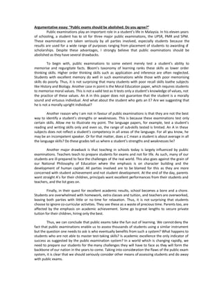 Argumentative essay: ͞Public exams should be abolished. Do you agree?͟
        Public examinations play an important role in a student͛s life in Malaysia. In his eleven years
of schooling, a student has to sit for three major public examinations, the UPSR, PMR and SPM.
These examinations are taken seriously by all parties involved, especially students because the
results are used for a wide range of purposes ranging from placement of students to awarding o        f
scholarships. Despite these advantages, I strongly believe that public examinations should be
abolished as they have several drawbacks.

         To begin with, public examinations to some extent merely test a student͛s ability to
memorise and regurgitate facts. Bloom͛s taxonomy of learning ranks these skills as lower order
thinking skills. Higher order thinking skills such as application and inference are often neglected.
Students with excellent memory do well in such examinations while those with poor memorising
skills do poorly. Thus, it is not surprising that many students with poor recall skills loathe subjects
like History and Biology. Another case in point is the Moral Education paper, which requires students
to memorise moral values. This is not a valid test as it tests only a student͛s knowledge of values, not
the practice of these values. An A in this paper does not guarantee that the student is a morally
sound and virtuous individual. And what about the student who gets an E? Are we suggesting that
he is not a morally upright individual?

        Another reason why I am not in favour of public examinations is that they are not the best
way to identify a student͛s strengths or weaknesses. This is because these examinations test only
certain skills. Allow me to illustrate my point. The language papers, for example, test a student͛s
reading and writing skills only and even so, the range of sub-skills tested is limited. An A in these
subjects does not reflect a student͛s competency in all areas of the language. For all you know, he
may be an incompetent speaker. Or for that matter, does a C mean a student is about average in all
the language skills? Do these grades tell us where a student͛s strengths and weaknesses lie?

        Another major drawback is that teaching in schools today is largely influenced by public
examinations. Teachers teach to prepare students for exams and not for life. As such, many of our
students are ill-prepared to face the challenges of the real world. This also goes against the grain of
our National Philosophy of Education where the emphasis is on character building and the
development of human capital. All parties involved are to be blamed for this as they are more
concerned with student achievement and not student development. At the end of the day, parents
want straight A͛s for their children, principals want excellent performances from their students and
teachers, and the list goes on.

         Finally, in their quest for excellent academic results, school becomes a bore and a chore.
Students are overwhelmed with homework, extra classes and tuition, and teachers are overworked,
leaving both parties with little or no time for relaxation. Thus, it is not surprising that students
choose to ignore co-curricular activities. They see these as a waste of precious time. Parents too, are
affected by the emphasis on academic achievement. Some go to great lengths to secure private
tuition for their children, hiring only the best.

        Thus, we can conclude that public exams take the fun out of learning. We cannot deny the
fact that public examinations enable us to assess thousands of students using a similar instrument
but the question one needs to ask is who eventually benefits from such a system? What happens to
students who are not able to master test-taking skills? Is academic excellence the only indicator of
success as suggested by the public examination system? In a world which is changing rapidly, we
need to prepare our students for the many challenges they will have to face as they will form the
backbone of our nation in the years to come. Taking into consideration the flaws of the public exam
system, it is clear that we should seriously consider other means of assessing students and do away
with public exams.
 