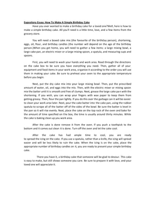 Expository Essay: How To Make A Simple Birthday Cake
       Have you ever wanted to make a birthday cake for a loved one?Well, here is how to
make a simple birthday cake. All you'll need is a little time, love, and a few items from the
grocery store.

        You will need a boxed cake mix (the favourite of the birthday person), shortening,
eggs, oil, flour, and birthday candles (the number will depend on the age of the birthday
person.)When you get home, you will need to gather a few items: a large mixing bowl, a
large cake pan, an electric mixer or a large mixing spoon, a spatula, and measuring cups and
spoons.

       First, you will need to wash your hands and work area. Read through the directions
on the cake box to be sure you have everything you need. Then, gather all of your
equipment and food items in your work area, o rganize it according to the order you will use
them in making your cake. Be sure to preheat your oven to the appropriate temperature
before you begin.

        Next, put the dry cake mix into your large mixing bowl. Then, put the prescribed
amount of water, oil, and eggs into the mix. Then, with the electric mixer or mixing spoon
mix the batter until it is smooth and free of clumps. Next, grease the large cake pa n with the
shortening. If you wish, you can wrap your fingers with wax paper to keep them from
getting greasy. Then, flour the pan lightly. If you do this over the garbage can it will be easier
to clean your work area later. Next, pour the cake batter into the cake pan, using the rubber
spatula to scrape all of the batter off of the sides of the bowl. Be sure the batter is level in
the pan so it will rise evenly. Next, place the cake on the top rack of the oven and bake for
the amount of time specified on t he box, the time is usually around thirty minutes. While
the cake is baking clean up you work area.

      After the cake is done remove it from the oven. If you push a toothpick to the
bottom and it comes out clean it is done. Turn off the oven and let the cake cool.

       After the cake has had ample time to cool, you are ready
to spread the icing on the cake. If you use a spatula, rather than a knife, the icing will spread
easier and will be less likely to ruin the cake. When the icing is on the cake, place the
appropriate number of birthday candles on it, you are ready to present your simple birthday
cake.

            There you have it, a birthday cake that someone will be glad to devour. This cake
is easy to make, but still shows someone you care. Be sure to prepare it with love, and your
loved one will appreciate it.
 