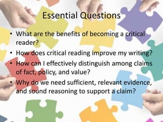 Essential Questions
• What are the benefits of becoming a critical
reader?
• How does critical reading improve my writing?
• How can I effectively distinguish among claims
of fact, policy, and value?
• Why do we need sufficient, relevant evidence,
and sound reasoning to support a claim?
 