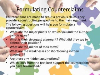 Formulating Counterclaims
Counterclaims are made to rebut a previous claim. They
provide a constructing perspective to the main argument.
The following questions will help you formulate a
counterclaim:
• What are the major points on which you and the author
can disagree?
• What is their strongest argument? What did they say to
defend their position?
• What are the merits of their view?
• What are the weaknesses or shortcoming in their
argument?
• Are there any hidden assumptions?
• Which lines from the text best support the counterclaim
you have formulated?
 