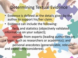 Determining Textual Evidence
• Evidence is defined as the details given by the
author to support his/her claim.
• Evidence can include the following:
facts and statistics (objectively validated
information on your subject);
opinion from experts (leading authorities on
a topic, such as researchers or academics); and
personal anecdotes (generalizable, relevant,
and objectively considered).
 