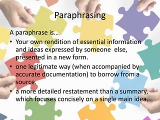 Paraphrasing
A paraphrase is…
• Your own rendition of essential information
and ideas expressed by someone else,
presented in a new form.
• one legitimate way (when accompanied by
accurate documentation) to borrow from a
source.
• a more detailed restatement than a summary,
which focuses concisely on a single main idea.
 