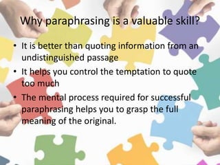 Why paraphrasing is a valuable skill?
• It is better than quoting information from an
undistinguished passage
• It helps you control the temptation to quote
too much
• The mental process required for successful
paraphrasing helps you to grasp the full
meaning of the original.
 