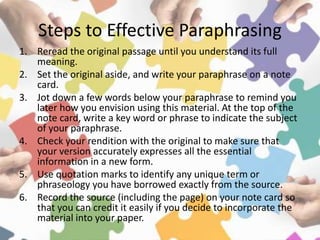Steps to Effective Paraphrasing
1. Reread the original passage until you understand its full
meaning.
2. Set the original aside, and write your paraphrase on a note
card.
3. Jot down a few words below your paraphrase to remind you
later how you envision using this material. At the top of the
note card, write a key word or phrase to indicate the subject
of your paraphrase.
4. Check your rendition with the original to make sure that
your version accurately expresses all the essential
information in a new form.
5. Use quotation marks to identify any unique term or
phraseology you have borrowed exactly from the source.
6. Record the source (including the page) on your note card so
that you can credit it easily if you decide to incorporate the
material into your paper.
 