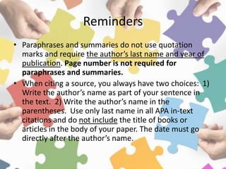 Reminders
• Paraphrases and summaries do not use quotation
marks and require the author’s last name and year of
publication. Page number is not required for
paraphrases and summaries.
• When citing a source, you always have two choices: 1)
Write the author’s name as part of your sentence in
the text. 2) Write the author’s name in the
parentheses. Use only last name in all APA in-text
citations and do not include the title of books or
articles in the body of your paper. The date must go
directly after the author’s name.
 