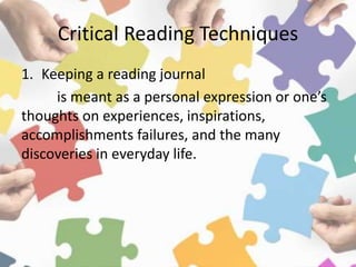 Critical Reading Techniques
1. Keeping a reading journal
is meant as a personal expression or one’s
thoughts on experiences, inspirations,
accomplishments failures, and the many
discoveries in everyday life.
 