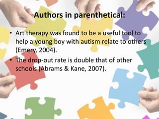 Authors in parenthetical:
• Art therapy was found to be a useful tool to
help a young boy with autism relate to others
(Emery, 2004).
• The drop-out rate is double that of other
schools (Abrams & Kane, 2007).
 