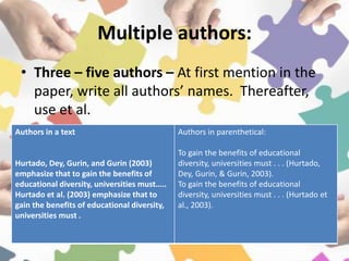Multiple authors:
• Three – five authors – At first mention in the
paper, write all authors’ names. Thereafter,
use et al.
Authors in a text
Hurtado, Dey, Gurin, and Gurin (2003)
emphasize that to gain the benefits of
educational diversity, universities must…..
Hurtado et al. (2003) emphasize that to
gain the benefits of educational diversity,
universities must .
Authors in parenthetical:
To gain the benefits of educational
diversity, universities must . . . (Hurtado,
Dey, Gurin, & Gurin, 2003).
To gain the benefits of educational
diversity, universities must . . . (Hurtado et
al., 2003).
 