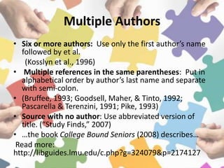 Multiple Authors
• Six or more authors: Use only the first author’s name
followed by et al.
(Kosslyn et al., 1996)
• Multiple references in the same parentheses: Put in
alphabetical order by author’s last name and separate
with semi-colon.
• (Bruffee, 1993; Goodsell, Maher, & Tinto, 1992;
Pascarella & Terenzini, 1991; Pike, 1993)
• Source with no author: Use abbreviated version of
title. (“Study Finds,” 2007)
• …the book College Bound Seniors (2008) describes…
Read more:
http://libguides.lmu.edu/c.php?g=324079&p=2174127
 