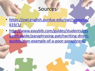 Sources
• https://owl.english.purdue.edu/owl/resource/
619/1/
• http://www.easybib.com/guides/students/res
earch-guide/paraphrasing-patchwriting-direct-
quotes/c-an-example-of-a-poor-paraphrase/
 