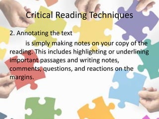 Critical Reading Techniques
2. Annotating the text
is simply making notes on your copy of the
reading. This includes highlighting or underlining
important passages and writing notes,
comments, questions, and reactions on the
margins.
 