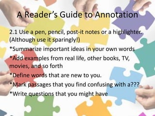 A Reader’s Guide to Annotation
2.1 Use a pen, pencil, post-it notes or a highlighter.
(Although use it sparingly!)
*Summarize important ideas in your own words
*Add examples from real life, other books, TV,
movies, and so forth
*Define words that are new to you.
*Mark passages that you find confusing with a???
*Write questions that you might have
 
