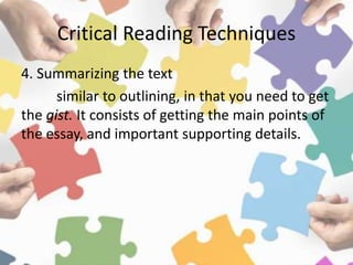Critical Reading Techniques
4. Summarizing the text
similar to outlining, in that you need to get
the gist. It consists of getting the main points of
the essay, and important supporting details.
 