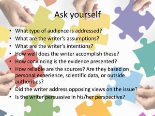 Ask yourself
• What type of audience is addressed?
• What are the writer’s assumptions?
• What are the writer’s intentions?
• How well does the writer accomplish these?
• How convincing is the evidence presented?
• How reliable are the sources? Are they based on
personal experience, scientific data, or outside
authorities?
• Did the writer address opposing views on the issue?
• Is the writer persuasive in his/her perspective?
 