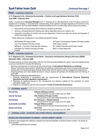 SSyyeedd FFaakkhhaarr IImmaamm ZZaaiiddii …Continued from page 1
PPwwCC -- KKAARRAACCHHII,, PPAAKKIISSTTAANN
A. F. Ferguson & Co., Chartered Accountants – Taxation and Legal Advisory Services (TLS)
June 2009 – February 2012
Earlier, I worked as an Assistant Manager at A. F. Ferguson & Co. My experience in the TLS group of the Firm
enabled me to develop a comprehensive understanding of the taxation and legal regulatory environment of the
related industries. My key responsibilities included assisting the firm in performing various tasks and entailed:
 representing and advocating clients before the taxation authorities;
 advising, corresponding and meeting with clients regarding various tax matters; and
 preparation and filing of monthly and annual statements, income and sales tax returns and appeals of
various corporate clients.
Major clients that contributed to my professional growth include:
o 3M Pakistan (Private) Limited
o Tyco Fire Pakistan (Private) Limited
o NIB Bank – Formerly Credit Agricole Indosuez
o Overseas Oil Trading Company (Private)
Limited
o Al-Futtaim Technologies Pakistan (Private) Limited
o DHA Cogen Limited
o B.L.Harbert International (Private) Limited
o Bank of Tokyo Mitsubishi.
PPwwCC -- KKAARRAACCHHII,, PPAAKKIISSTTAANN
A. F. Ferguson & Co., Chartered Accountants – Assurance and Business Advisory Services (ABAS)
December 2004 – February 2009
Provided services as Senior Associate in the firm and the key responsibilities for which I was accountable during
my tenure with the firm includes the following:
 Planning and execution of audit (as per the requirements of International Standards on Auditing);
 Review of Internal control system, identification of significant weaknesses and recommending improvements;
 Liaising with and developing good working relationships with the client to deliver engagement expectations;
 Ongoing advisory and value added services in various aspects of business and development and training of
audit staff;
 Preparation of following deliverable items:
i. Financial Statements in accordance with the requirements of International Financial Reporting
Standards and local regulatory requirements;
ii. Reporting of significant issues to the management and decision making for the resolution of critical
reportable matters; and
iii. Reports on compliance with the best practices of Code of Corporate Governance.
 EEXXTTEERRNNAALL AAUUDDIITTSS
OOiill aanndd GGaass Pakistan Refinery Limited
- Annual audit for the year ended June 30, 2008.
CCoouurriieerr SSeerrvviicceess DHL Pakistan (Private) Limited
- Annual audit for the year ended December 31, 2006.
CCoonnttrraaccttoorrss M.I. Overseas – Pakistan Branch
- Annual audit for the year ended June 30, 2006.
AAuuttoommoobbiillee aanndd AAlllliieedd Hinopak Motors Limited
- Annual audit for the year ended December 31, 2005.
HHootteellss aanndd CClluubbss Sind Club
- Annual audit for the year ended June 30, 2005.
 IINNTTEERRNNAALL AAUUDDIITT,, AADDVVIISSOORRYY AANNDD OOTTHHEERR SSPPEECCIIAALL EENNGGAAGGEEMMEENNTTSS
MMOODDEELLLLIINNGG AANNDD BBUUSSIINNEESSSS PPLLAANNNNIINNGG –– UUNNIITTEEDD CCEEMMEENNTT LLIIMMIITTEEDD
Involved in the engagement relating to prepare the financial feasibility of United Cement Limited. The Scope of
work included:
 Information gathering and analysis;
Page 2 of 3
 