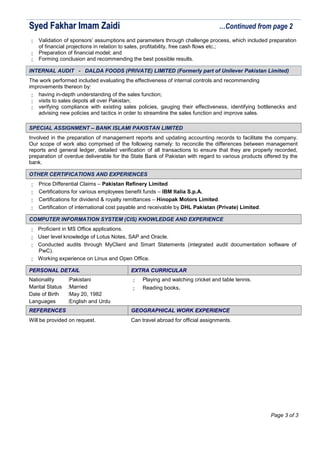 SSyyeedd FFaakkhhaarr IImmaamm ZZaaiiddii …Continued from page 2
 Validation of sponsors’ assumptions and parameters through challenge process, which included preparation
of financial projections in relation to sales, profitability, free cash flows etc.;
 Preparation of financial model; and
 Forming conclusion and recommending the best possible results.
IINNTTEERRNNAALL AAUUDDIITT -- DDAALLDDAA FFOOOODDSS ((PPRRIIVVAATTEE)) LLIIMMIITTEEDD ((FFoorrmmeerrllyy ppaarrtt ooff UUnniilleevveerr PPaakkiissttaann LLiimmiitteedd))
The work performed included evaluating the effectiveness of internal controls and recommending
improvements thereon by:
 having in-depth understanding of the sales function;
 visits to sales depots all over Pakistan;
 verifying compliance with existing sales policies, gauging their effectiveness, identifying bottlenecks and
advising new policies and tactics in order to streamline the sales function and improve sales.
SSPPEECCIIAALL AASSSSIIGGNNMMEENNTT –– BBAANNKK IISSLLAAMMII PPAAKKIISSTTAANN LLIIMMIITTEEDD
Involved in the preparation of management reports and updating accounting records to facilitate the company.
Our scope of work also comprised of the following namely: to reconcile the differences between management
reports and general ledger, detailed verification of all transactions to ensure that they are properly recorded,
preparation of overdue deliverable for the State Bank of Pakistan with regard to various products offered by the
bank.
OOTTHHEERR CCEERRTTIIFFIICCAATTIIOONNSS AANNDD EEXXPPEERRIIEENNCCEESS
 Price Differential Claims – Pakistan Refinery Limited
 Certifications for various employees benefit funds – IBM Italia S.p.A.
 Certifications for dividend & royalty remittances – Hinopak Motors Limited.
 Certification of international cost payable and receivable by DHL Pakistan (Private) Limited.
CCOOMMPPUUTTEERR IINNFFOORRMMAATTIIOONN SSYYSSTTEEMM ((CCIISS)) KKNNOOWWLLEEDDGGEE AANNDD EEXXPPEERRIIEENNCCEE
 Proficient in MS Office applications.
 User level knowledge of Lotus Notes, SAP and Oracle.
 Conducted audits through MyClient and Smart Statements (integrated audit documentation software of
PwC).
 Working experience on Linux and Open Office.
PPEERRSSOONNAALL DDEETTAAIILL EEXXTTRRAA CCUURRRRIICCUULLAARR
Nationality :Pakistani
Marital Status :Married
Date of Birth :May 20, 1982
Languages :English and Urdu
 Playing and watching cricket and table tennis.
 Reading books.
RREEFFEERREENNCCEESS GGEEOOGGRRAAPPHHIICCAALL WWOORRKK EEXXPPEERRIIEENNCCEE
Will be provided on request. Can travel abroad for official assignments.
Page 3 of 3
 
