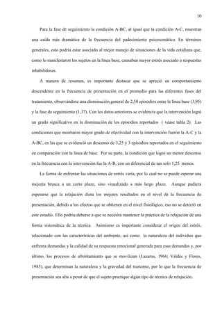 10
Para la fase de seguimiento la condición A-BC, al igual que la condición A-C, muestran
una caída más dramática de la frecuencia del padecimiento psicosomático. En términos
generales, esto podría estar asociado al mejor manejo de situaciones de la vida cotidiana que,
como lo manifestaron los sujetos en la línea base, causaban mayor estrés asociado a respuestas
inhabilidosas.
A manera de resumen, es importante destacar que se apreció un comportamiento
descendente en la frecuencia de presentación en el promedio para las diferentes fases del
tratamiento, observándose una disminución general de 2,58 episodios entre la línea base (3,95)
y la fase de seguimiento (1,37). Con los datos anteriores se evidencia que la intervención logró
un grado significativo en la disminución de los episodios reportados ( véase tabla 2). Las
condiciones que mostraron mayor grado de efectividad con la intervención fueron la A-C y la
A-BC, en las que se evidenció un descenso de 3,25 y 3 episodios reportados en el seguimiento
en comparación con la línea de base. Por su parte, la condición que logró un menor descenso
en la frecuencia con la intervención fue la A-B, con un diferencial de tan solo 1,25 menos.
La forma de enfrentar las situaciones de estrés varía, por lo cual no se puede esperar una
mejoría brusca a un corto plazo, sino visualizado a más largo plazo. Aunque pudiera
esperarse que la relajación diera los mejores resultados en el nivel de la frecuencia de
presentación, debido a los efectos que se obtienen en el nivel fisiológico, eso no se detectó en
este estudio. Ello podría deberse a que se necesita mantener la práctica de la relajación de una
forma sistemática de la técnica. Asimismo es importante considerar el origen del estrés,
relacionado con las características del ambiente, así como la naturaleza del individuo que
enfrenta demandas y la calidad de su respuesta emocional generada para esas demandas y, por
último, los procesos de afrontamiento que se movilizan (Lazarus, 1966; Valdés y Flores,
1985), que determinan la naturaleza y la gravedad del trastorno, por lo que la frecuencia de
presentación sea alta a pesar de que el sujeto practique algún tipo de técnica de relajación.
 