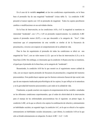 11
En el caso de la variable magnitud, en las tres condiciones experimentales, en la línea
base el promedio fue de una magnitud “moderada” (véase tabla 3). La condición A-BC
presentó el menor reporte con 1.62 en promedio de magnitud. Todos los sujetos percibieron
cambios o modificaciones en sus actividades diarias.
En la Fase de Intervención, en las condiciones A-B y A-C la magnitud se mantiene en
intensidad “moderada”, con 1,75 y 1,85 en promedio respectivamente. La condición A-BC
reporta el promedio menor (0,87), o sea que descendió a la categoría de “leve”. Cabe
mencionar que el comportamiento de esta variable es similar al de la frecuencia de
presentación, e inverso con respecto al comportamiento de la calidad de vida.
Para la fase de seguimiento el promedio de todas las condiciones se ubicó en una
magnitud de “leve”, con un valor menor (1,12) que en la fase de intervención (1,5) y en la
línea base (2,04). Sin embargo, es interesante que la condición A-B para esta fase se mantiene,
al igual que el promedio de la línea base, en la categoría de “moderado”.
Resumiendo, la condición A-B fue la que mostró en el seguimiento menor calidad de
vida, con un mayor reporte promedio de frecuencia de presentación y magnitud del trastorno
psicosomático. Esto podría hacer suponer que los factores estresores fuesen de tipo social, más
que de una respuesta inadecuada psicofisiológica de los sujetos, lo que influyó en la naturaleza
y en la gravedad del trastorno psicosomático y por ende en la calidad de vida.
Finalmente, se puede concluir con respecto al comportamiento de las variables estudiadas
en las diferentes condiciones experimentales, que el orden de efectividad de la intervención
para el manejo de las enfermedades psicosomáticas fue el siguiente: en primer lugar, la
condición A-BC, en la que se ofreció a los sujetos la combinación de relación y entrenamiento
en habilidades sociales; en segundo lugar, la condición A-C, en la que se ofreció a los sujetos
entrenamiento en habilidades sociales únicamente; y por último, la condición A-B en la que
sólo se brindó entrenamiento en relajación. Es decir A-BC > A-C > A-B.
 